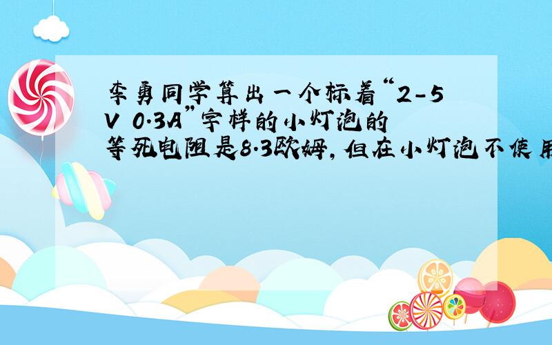 李勇同学算出一个标着“2-5V 0.3A”字样的小灯泡的等死电阻是8.3欧姆,但在小灯泡不使用时测得其电阻值为2.5欧姆