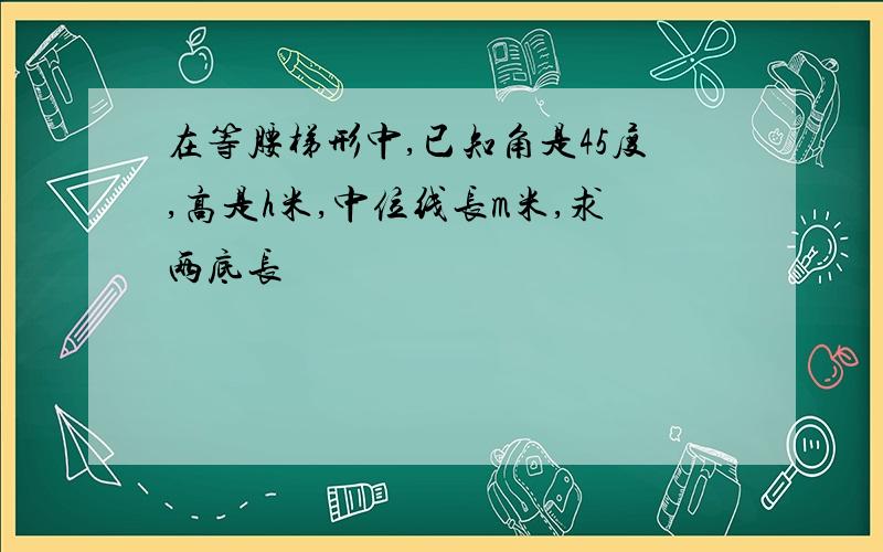 在等腰梯形中,已知角是45度,高是h米,中位线长m米,求两底长