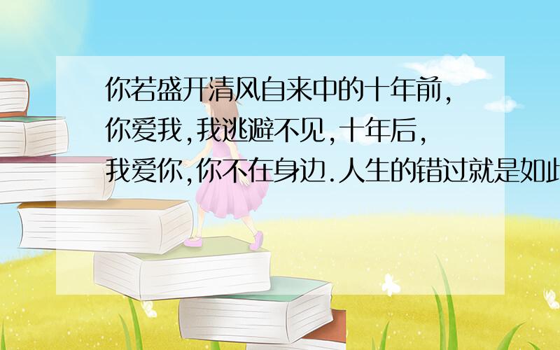 你若盛开清风自来中的十年前,你爱我,我逃避不见,十年后,我爱你,你不在身边.人生的错过就是如此.一刹便是永远,追悔也是纪