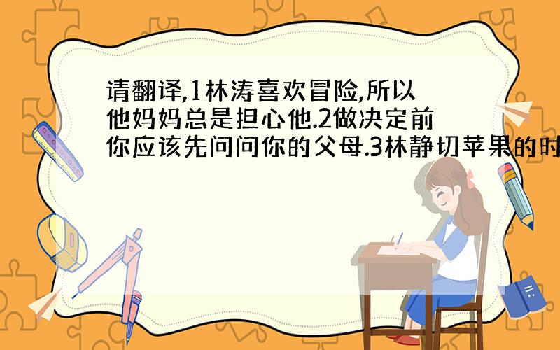 请翻译,1林涛喜欢冒险,所以他妈妈总是担心他.2做决定前你应该先问问你的父母.3林静切苹果的时候切了自己的手.4这个标志