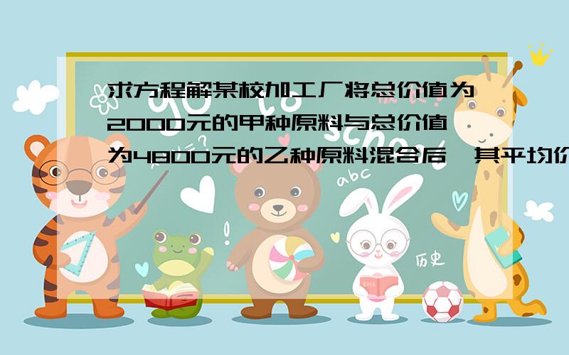 求方程解某校加工厂将总价值为2000元的甲种原料与总价值为4800元的乙种原料混合后,其平均价格比甲种原料每0.5kg少