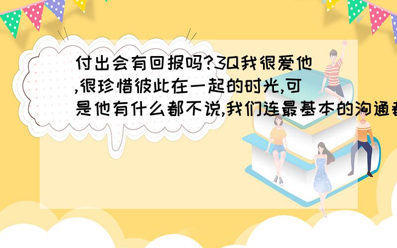 付出会有回报吗?3Q我很爱他,很珍惜彼此在一起的时光,可是他有什么都不说,我们连最基本的沟通都没有了…