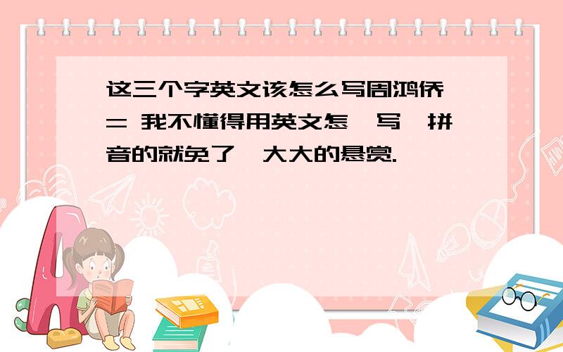 这三个字英文该怎么写周鸿侨 = 我不懂得用英文怎麼写,拼音的就免了,大大的悬赏.