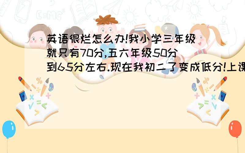 英语很烂怎么办!我小学三年级就只有70分,五六年级50分到65分左右.现在我初二了变成低分!上课听不明白、单词记不住、课