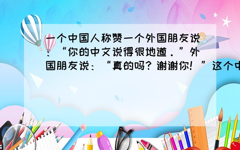 一个中国人称赞一个外国朋友说：“你的中文说得很地道。”外国朋友说：“真的吗？谢谢你！”这个中国人认为外国朋友是个容易满足