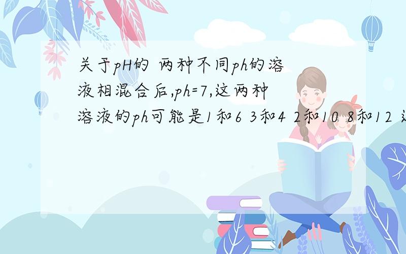 关于pH的 两种不同ph的溶液相混合后,ph=7,这两种溶液的ph可能是1和6 3和4 2和10 8和12 这样的题怎么