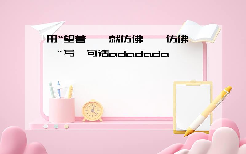 用“望着……就仿佛……仿佛……”写一句话adadada