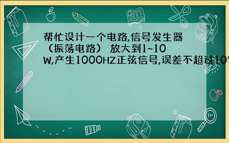 帮忙设计一个电路,信号发生器（振荡电路） 放大到1~10W,产生1000HZ正弦信号,误差不超过10%