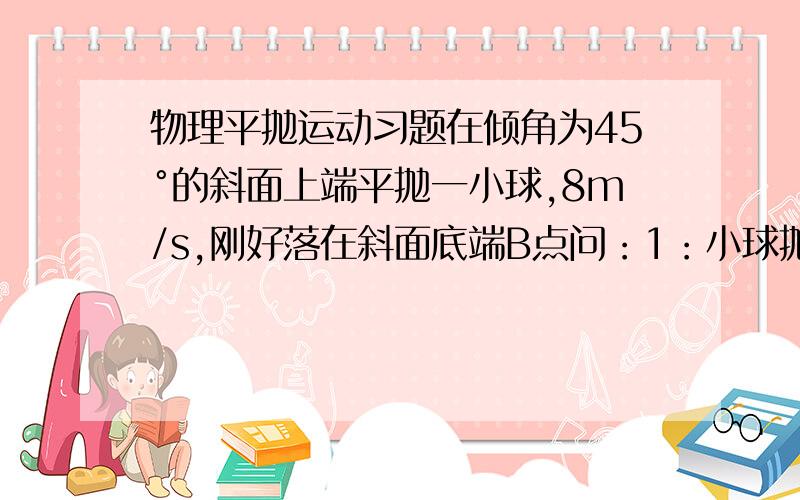 物理平抛运动习题在倾角为45°的斜面上端平抛一小球,8m/s,刚好落在斜面底端B点问：1：小球抛出经过几秒速度方向与斜面