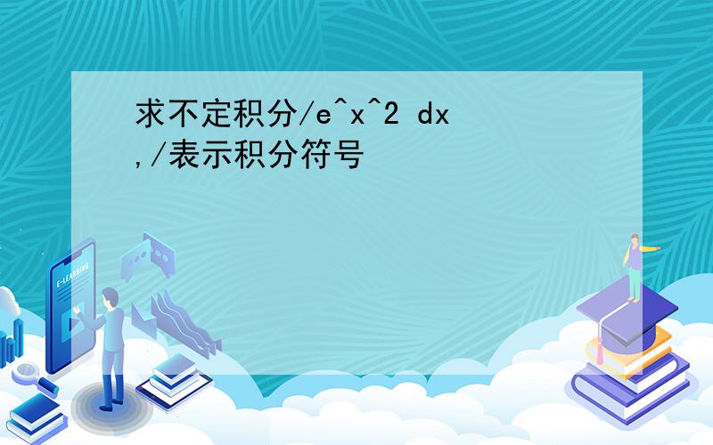 求不定积分/e^x^2 dx,/表示积分符号