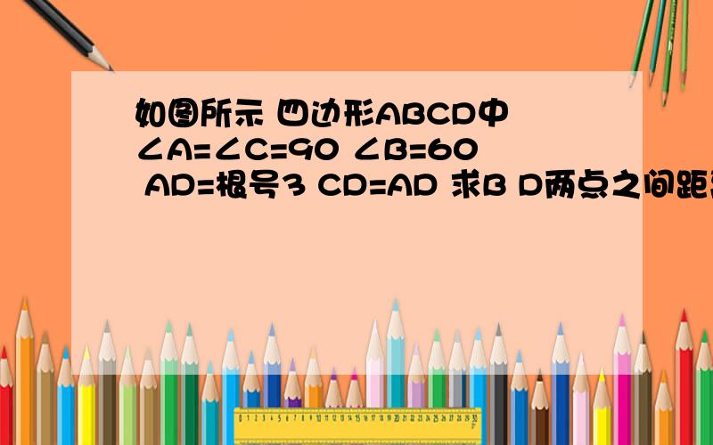 如图所示 四边形ABCD中 ∠A=∠C=90 ∠B=60 AD=根号3 CD=AD 求B D两点之间距离及AB长