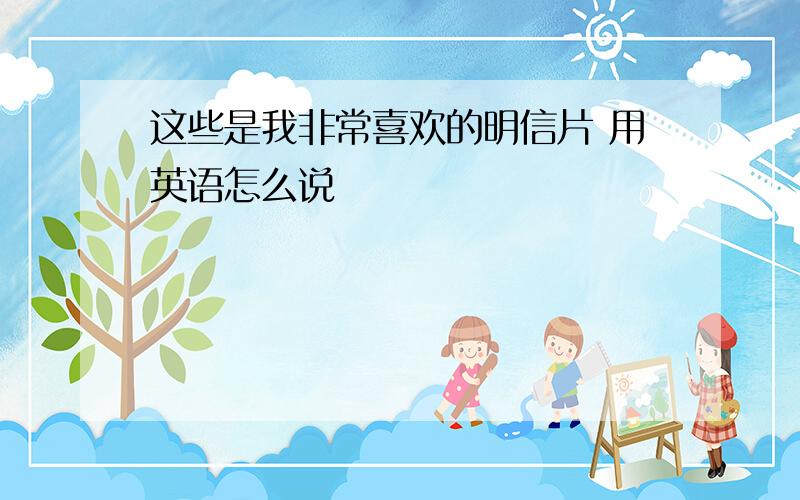 这些是我非常喜欢的明信片 用英语怎么说