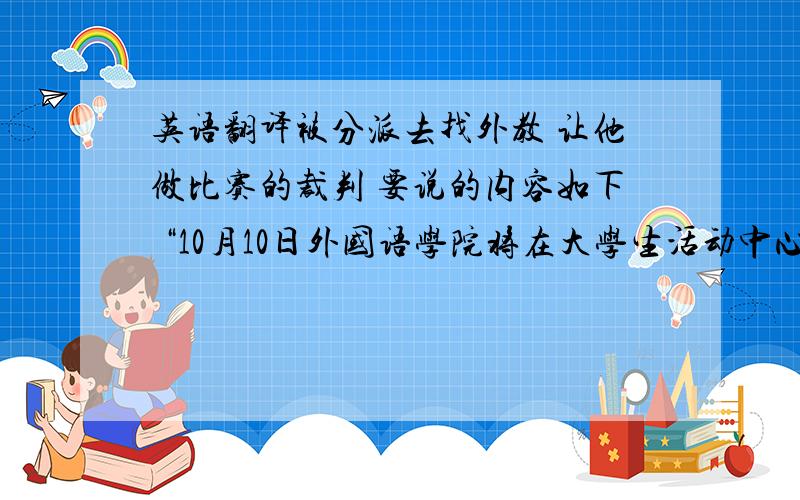 英语翻译被分派去找外教 让他做比赛的裁判 要说的内容如下 “10月10日外国语学院将在大学生活动中心举行'XXX杯'英语