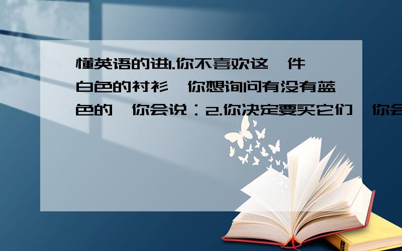 懂英语的进1.你不喜欢这一件白色的衬衫,你想询问有没有蓝色的,你会说：2.你决定要买它们,你会说：