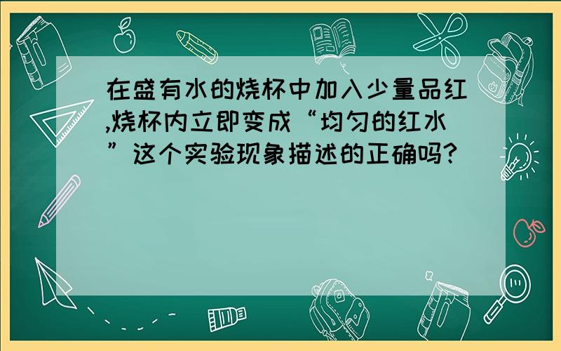 在盛有水的烧杯中加入少量品红,烧杯内立即变成“均匀的红水”这个实验现象描述的正确吗?