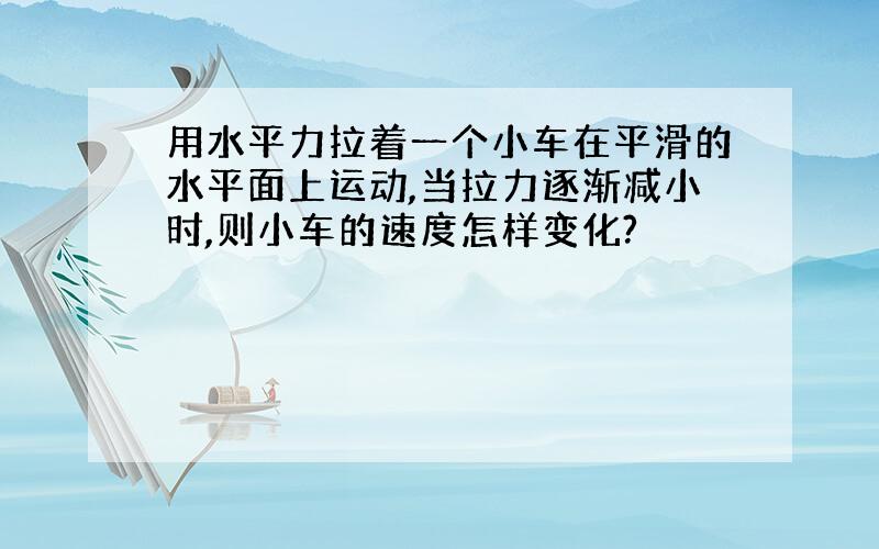 用水平力拉着一个小车在平滑的水平面上运动,当拉力逐渐减小时,则小车的速度怎样变化?