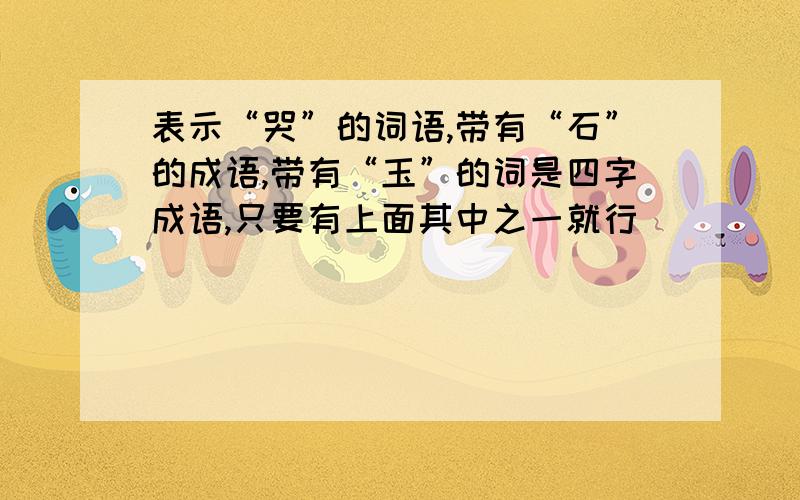 表示“哭”的词语,带有“石”的成语,带有“玉”的词是四字成语,只要有上面其中之一就行