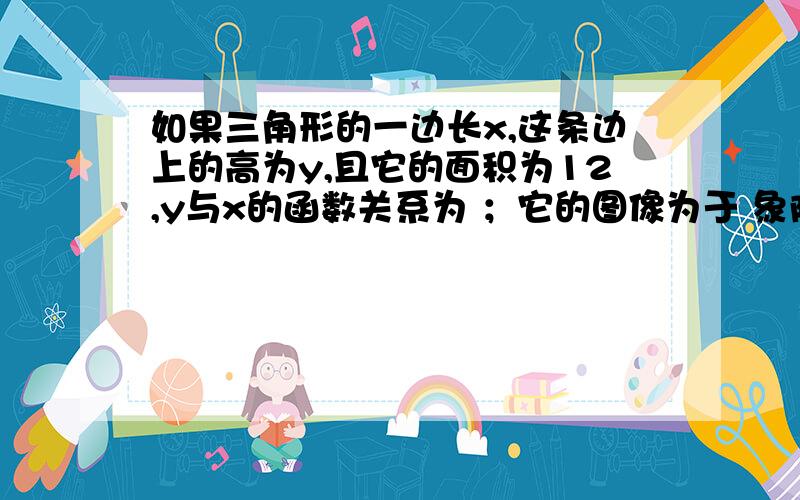 如果三角形的一边长x,这条边上的高为y,且它的面积为12,y与x的函数关系为 ；它的图像为于 象限