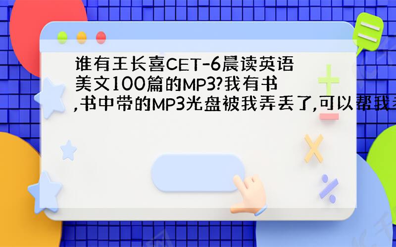 谁有王长喜CET-6晨读英语美文100篇的MP3?我有书,书中带的MP3光盘被我弄丢了,可以帮我考一份吗?我手边有很多其