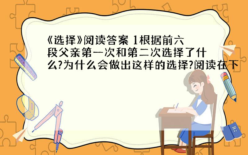 《选择》阅读答案 1根据前六段父亲第一次和第二次选择了什么?为什么会做出这样的选择?阅读在下