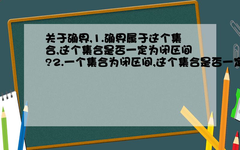 关于确界,1.确界属于这个集合,这个集合是否一定为闭区间?2.一个集合为闭区间,这个集合是否一定有确界?说明理由!