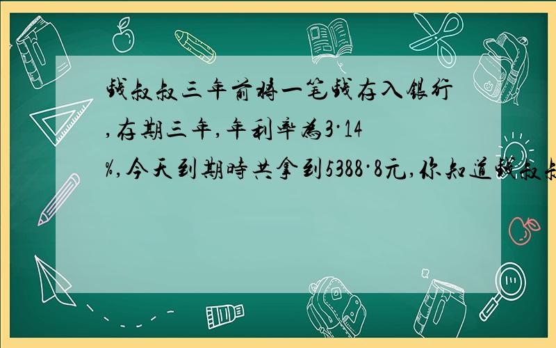 钱叔叔三年前将一笔钱存入银行,存期三年,年利率为3·14%,今天到期时共拿到5388·8元,你知道钱叔叔三年