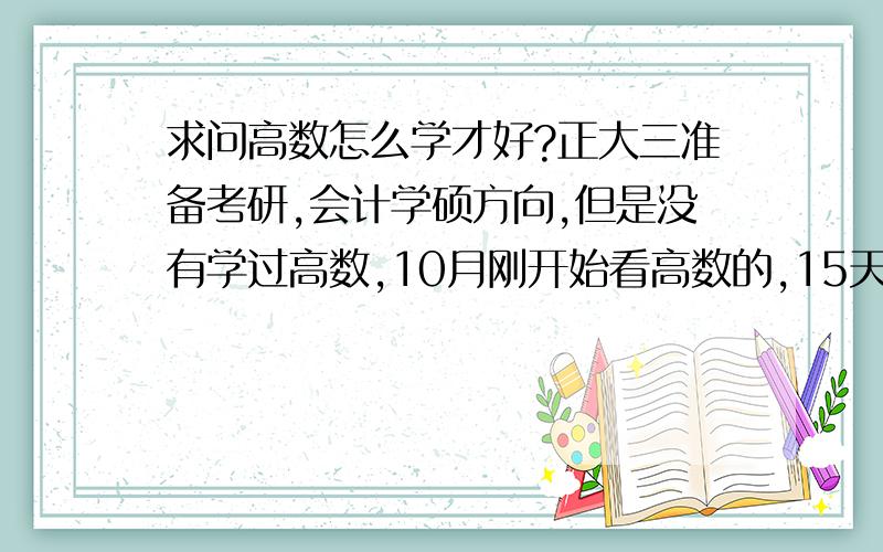 求问高数怎么学才好?正大三准备考研,会计学硕方向,但是没有学过高数,10月刚开始看高数的,15天时间了才把高数上的第一章