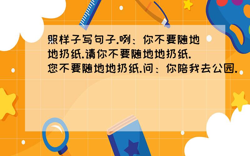 照样子写句子.咧：你不要随地地扔纸.请你不要随地地扔纸.您不要随地地扔纸.问：你陪我去公园.