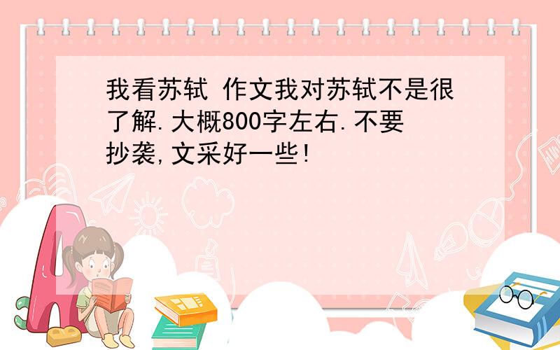 我看苏轼 作文我对苏轼不是很了解.大概800字左右.不要抄袭,文采好一些!