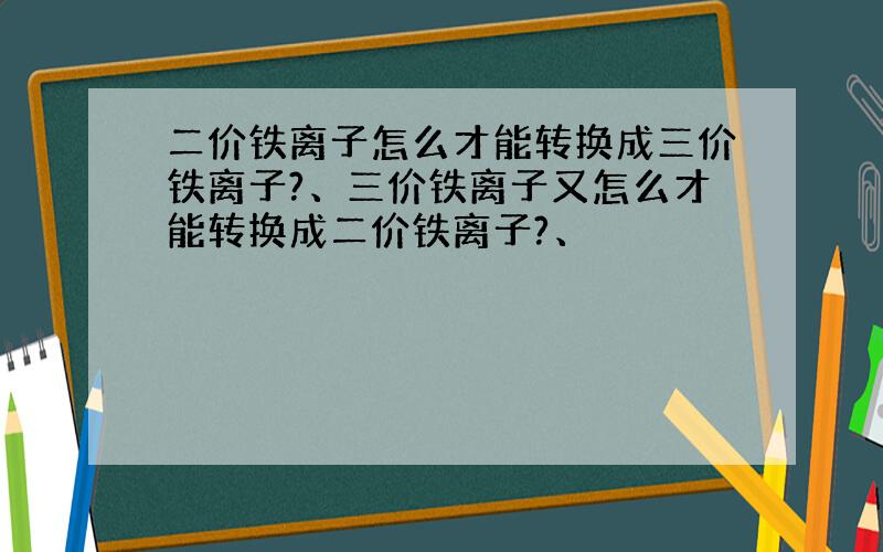 二价铁离子怎么才能转换成三价铁离子?、三价铁离子又怎么才能转换成二价铁离子?、