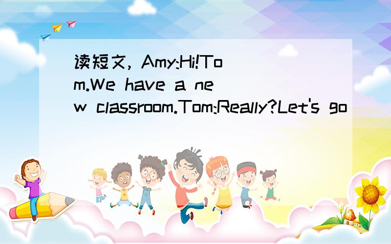 读短文, Amy:Hi!Tom.We have a new classroom.Tom:Really?Let's go