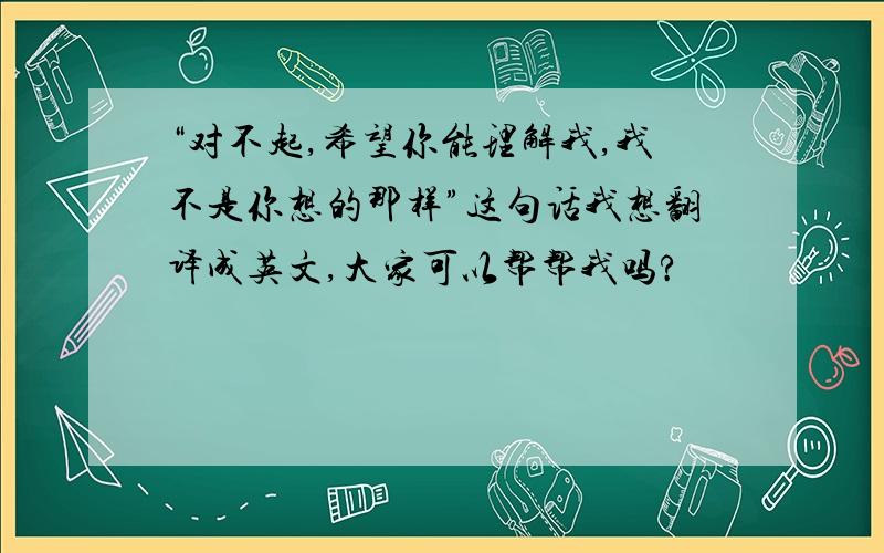 “对不起,希望你能理解我,我不是你想的那样”这句话我想翻译成英文,大家可以帮帮我吗?