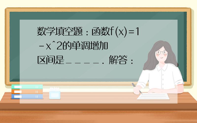 数学填空题：函数f(x)=1-xˆ2的单调增加区间是____. 解答：