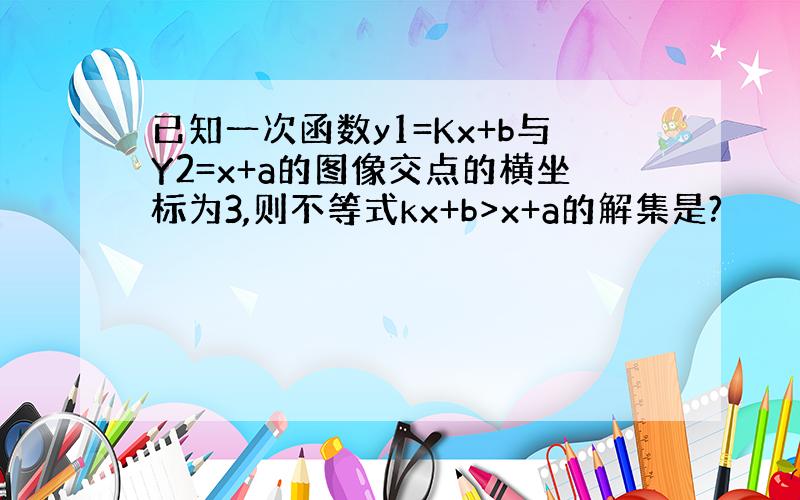 已知一次函数y1=Kx+b与Y2=x+a的图像交点的横坐标为3,则不等式kx+b>x+a的解集是?