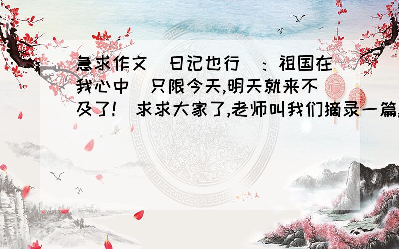 急求作文（日记也行）：祖国在我心中（只限今天,明天就来不及了!）求求大家了,老师叫我们摘录一篇,可我不会找,