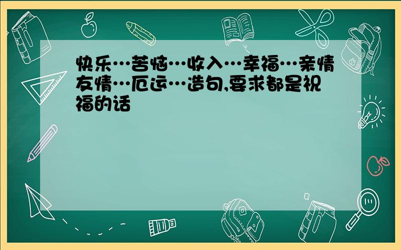 快乐…苦恼…收入…幸福…亲情友情…厄运…造句,要求都是祝福的话