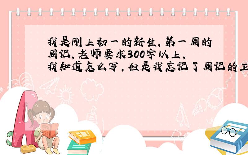 我是刚上初一的新生,第一周的周记,老师要求300字以上,我知道怎么写,但是我忘记了周记的正确格式.