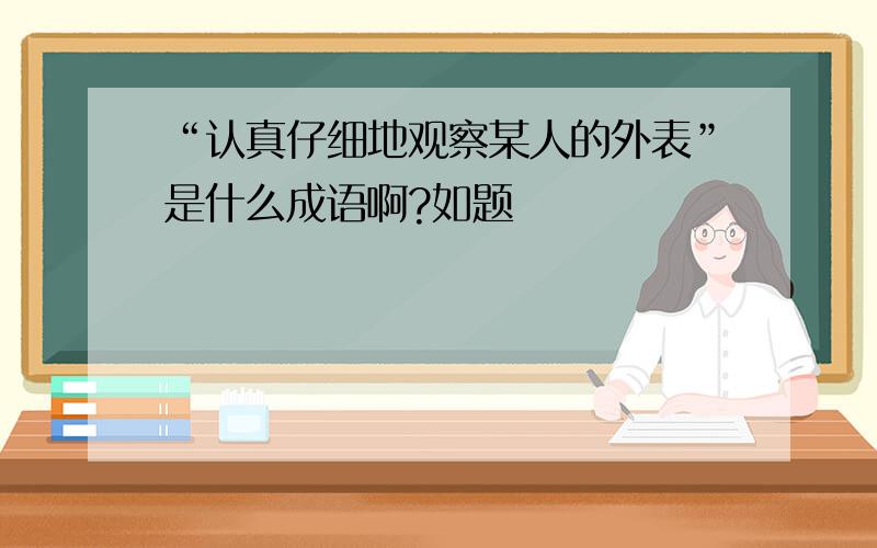 “认真仔细地观察某人的外表”是什么成语啊?如题