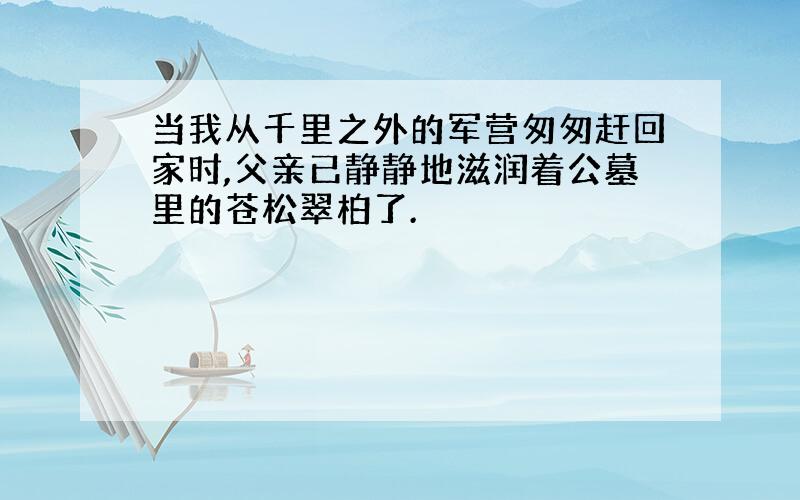 当我从千里之外的军营匆匆赶回家时,父亲已静静地滋润着公墓里的苍松翠柏了.