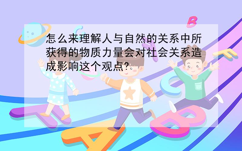 怎么来理解人与自然的关系中所获得的物质力量会对社会关系造成影响这个观点?