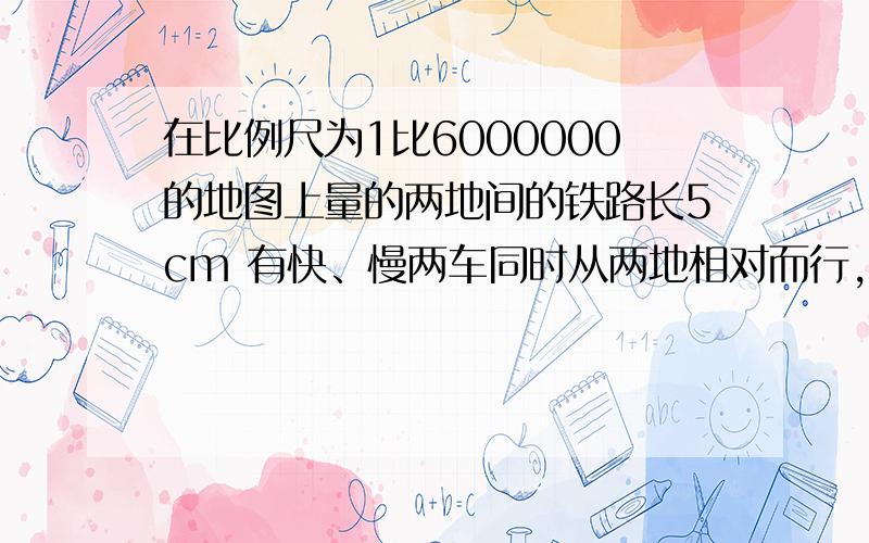 在比例尺为1比6000000的地图上量的两地间的铁路长5cm 有快、慢两车同时从两地相对而行,三小时后相遇.·