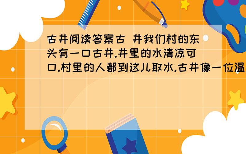 古井阅读答案古 井我们村的东头有一口古井.井里的水清凉可口.村里的人都到这儿取水.古井像一位温情的母亲,用她的甜美的乳汁