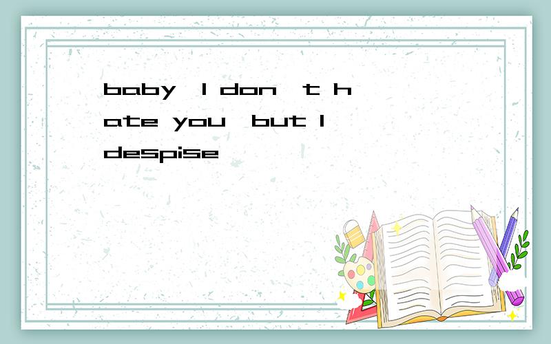 baby,I don't hate you,but I despise