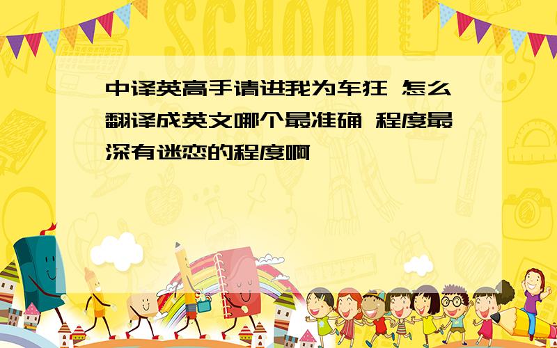 中译英高手请进我为车狂 怎么翻译成英文哪个最准确 程度最深有迷恋的程度啊