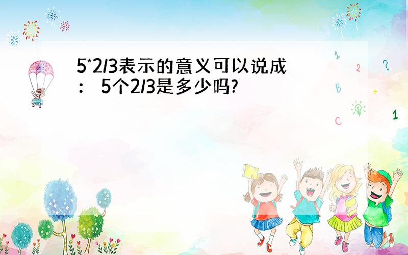 5*2/3表示的意义可以说成： 5个2/3是多少吗?