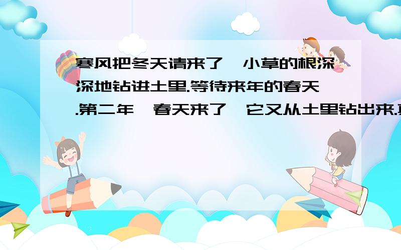 寒风把冬天请来了,小草的根深深地钻进土里.等待来年的春天.第二年,春天来了,它又从土里钻出来.真是“——,——”