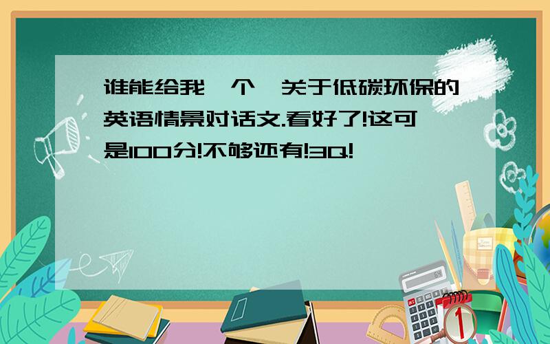 谁能给我一个,关于低碳环保的英语情景对话文.看好了!这可是100分!不够还有!3Q!