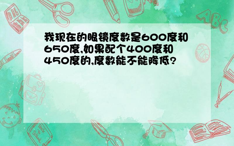 我现在的眼镜度数是600度和650度,如果配个400度和450度的,度数能不能降低?