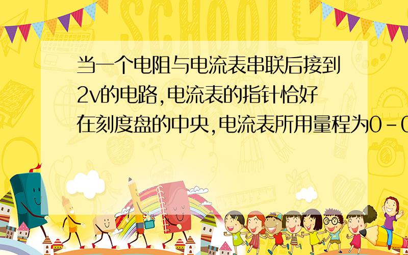 当一个电阻与电流表串联后接到2v的电路,电流表的指针恰好在刻度盘的中央,电流表所用量程为0-0.6A,.