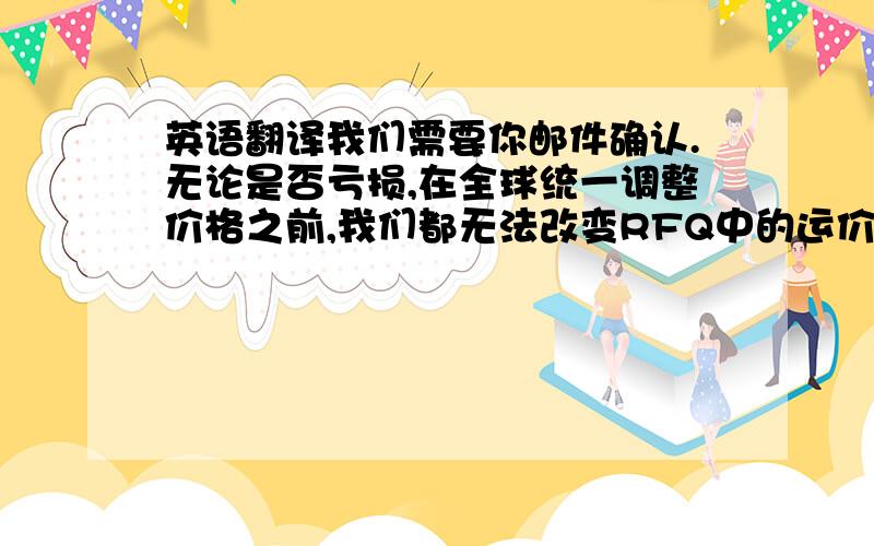 英语翻译我们需要你邮件确认.无论是否亏损,在全球统一调整价格之前,我们都无法改变RFQ中的运价,对于您的支持衷心感谢!